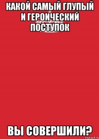 Какой самый глупый и героический поступок вы совершили?