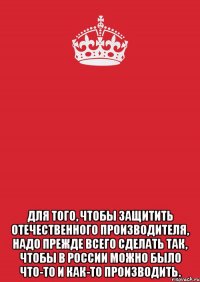  Для того, чтобы защитить отечественного производителя, надо прежде всего сделать так, чтобы в России можно было что-то и как-то производить.