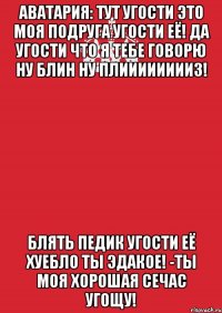 аватария: тут угости это моя подруга угости её! да угости что я тебе говорю ну блин ну плииииииииз! блять педик угости её хуебло ты эдакое! -ты моя хорошая сечас угощу!