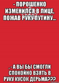 - Порошенко изменился в лице, пожав руку Путину... . - А Вы бы смогли спокойно взять в руку кусок дерьма???