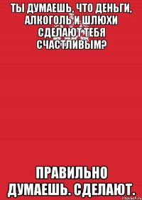 Ты думаешь, что деньги, алкоголь и шлюхи сделают тебя счастливым? Правильно думаешь. Сделают.