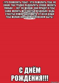 «Что пожелать тебе?» Что пожелать тебе, не знаю, Так трудно подобрать слова. Желать любви — нет, не желаю, Она придет к тебе сама. Желать же счастья неудобно, Ведь счастье нужно заслужить. От всей души тебе желаю Хорошим человеком быть! С днём рождения!!!