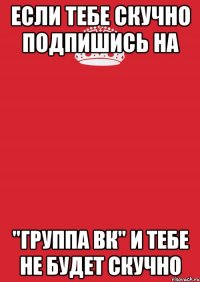 Если тебе скучно подпишись на "Группа вк" и тебе не будет скучно