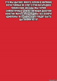 Это мы,цыгане! Много зелени в кармане. ночи темные не спит,сутки на бродвее тянем,и как звезды мы горим. Симпатичные брюнетки,наши девочки кокетки. Мачо,супер пацаны. Все вокруг удивлены. все завислево глядят,быть цыганями хотят 