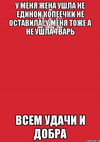 у меня жена ушла не единой копеечки не оставила! у меня тоже а не ушла тварь всем удачи и добра