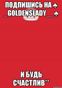 Подпишись на ♣ _Golden$Lady__♣ И будь Счастлив**