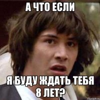 А ЧТО ЕСЛИ Я БУДУ ЖДАТЬ ТЕБЯ 8 ЛЕТ?