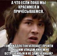 а что если пока мы красимся и причёсываемся, Том Хиддлстон успевает пройти по нашим улицам никем не встреченный и не замеченный?