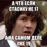 а что если стасику не 17 а на самом деле уже 19