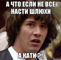 А что если не все Насти шлюхи А Кати ?!