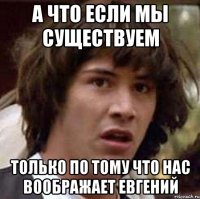 А ЧТО ЕСЛИ МЫ СУЩЕСТВУЕМ ТОЛЬКО ПО ТОМУ ЧТО НАС ВООБРАЖАЕТ ЕВГЕНИЙ