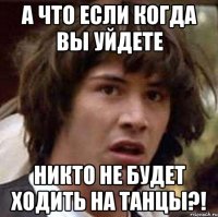 а что если когда вы уйдете никто не будет ходить на танцы?!