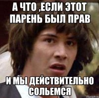 А ЧТО ,ЕСЛИ ЭТОТ ПАРЕНЬ БЫЛ ПРАВ И МЫ ДЕЙСТВИТЕЛЬНО СОЛЬЕМСЯ