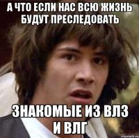 а что если нас всю жизнь будут преследовать знакомые из влз и влг