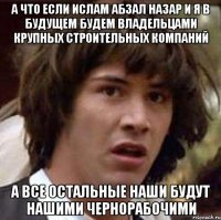 А что если Ислам Абзал Назар и Я в будущем будем владельцами крупных строительных компаний а все остальные наши будут нашими чернорабочими