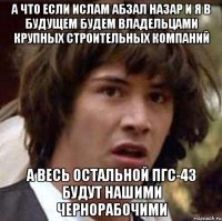 А что если Ислам Абзал Назар и Я в будущем будем владельцами крупных строительных компаний а весь остальной пгс-43 будут нашими чернорабочими