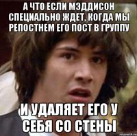 а что если Мэддисон специально ждет, когда мы репостнем его пост в группу и удаляет его у себя со стены