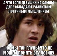 А что если девушки на самом деле обладают развитым логичным мышлением но мы так глупы что не можем понять эту логику