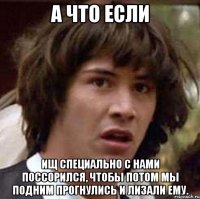 А что если Ищ специально с нами поссорился, чтобы потом мы подним прогнулись и лизали ему.