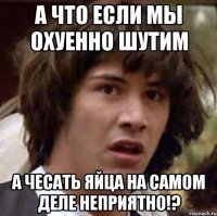 А что если мы охуенно шутим а чесать яйца на самом деле неприятно!?