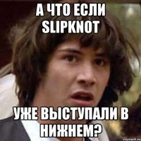а что если slipknot уже выступали в Нижнем?