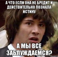 А что если она не бредит и действительно познала истину а мы все заблуждаемся?