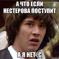 А что если Нестерова поступит А я нет :С