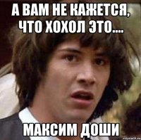 А вам не кажется, что Хохол это.... МАКСИМ ДОШИ