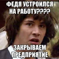 Федя устроился на работу???? закрываем предприятие