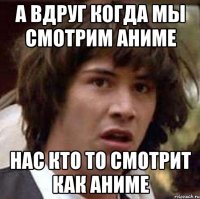А вдруг когда мы смотрим аниме Нас кто то смотрит как аниме