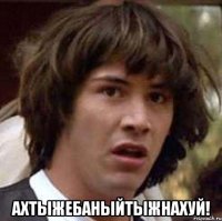  АХТЫЖЕБАНЫЙТЫЖНАХУЙ!