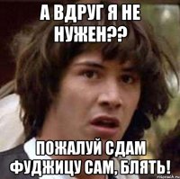 А вдруг я не нужен?? Пожалуй сдам фуджицу сам, блять!