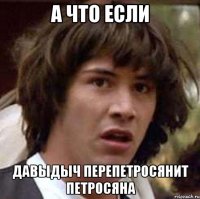 А ЧТО ЕСЛИ ДАВЫДЫЧ ПЕРЕПЕТРОСЯНИТ ПЕТРОСЯНА