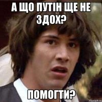 А що ПУТІН ще не здох? Помогти?