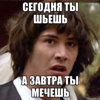 сегодня ты шьешь а завтра ты мечешь
