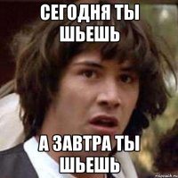 сегодня ты шьешь а завтра ты шьешь