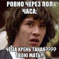 Ровно через пол часа: - Чё за хрень такая???? Твою мать!!