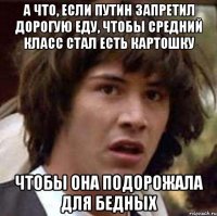 А что, если путин запретил дорогую еду, чтобы средний класс стал есть картошку чтобы она подорожала для бедных
