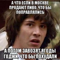 А что если в Москве продают пиво, что бы поправлялись А потом завозят ягоды годжи, что бы похудали