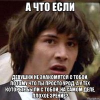а что если девушки не знакомятся с тобой, потому что ты просто урод. А у тех которые были с тобой, на самом деле, плохое зрение?