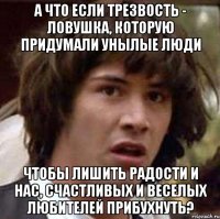 а что если трезвость - ловушка, которую придумали унылые люди чтобы лишить радости и нас, счастливых и веселых любителей прибухнуть?