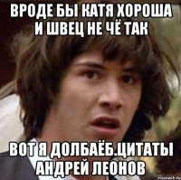 вроде бы Катя хороша и Швец не чё так вот я долбаёб.цитаты Андрей Леонов