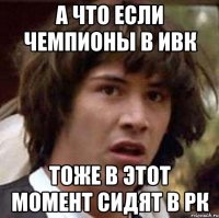 а что если чемпионы в ивк тоже в этот момент сидят в рк