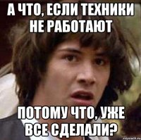 а что, если техники не работают потому что, уже все сделали?