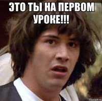 ЭТО ТЫ НА ПЕРВОМ УРОКЕ!!! 