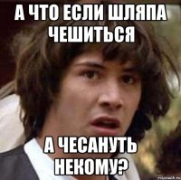А ЧТО ЕСЛИ ШЛЯПА ЧЕШИТьСЯ А ЧЕСАНУТь НЕКОМУ?