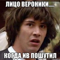 Лицо Вероники..... Когда ИВ пошутил