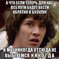 А что если теперь для нас все пути будут вести обратно в Бузулук И мы никогда отсюда не выберемся. Н И К О Г Д А