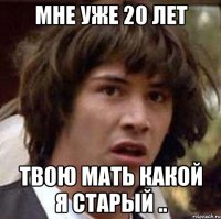 мне уже 20 лет твою мать какой я старый ..