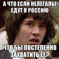А что если нелегалы едут в Россию ЧТО БЫ ПОСТЕПЕННО ЗАХВАТИТЬ ЕЕ?